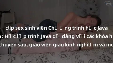 clip sex sinh viên Chương trình học Java dành cho sinh viên: Học lập trình Java dễ dàng với các khóa học chuyên sâu, giáo viên giàu kinh nghiệm và môi trường học tập tiện lợi.