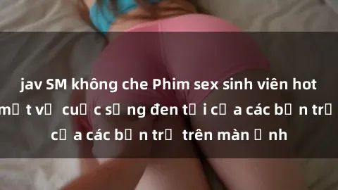 jav SM không che Phim sex sinh viên hot nhất năm, bí mật về cuộc sống đen tối của các bạn trẻ trên màn ảnh