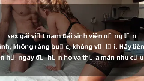 sex gái việt nam Gái sinh viên nứng lồn tìm bạn trai làm tình, không ràng buộc, không vụ lợi. Hãy liên hệ ngay để hẹn hò và thỏa mãn nhu cầu tình dục của em nhé!
