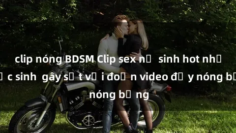 clip nóng BDSM Clip sex nữ sinh hot nhất  Học sinh  gây sốt với đoạn video đầy nóng bỏng