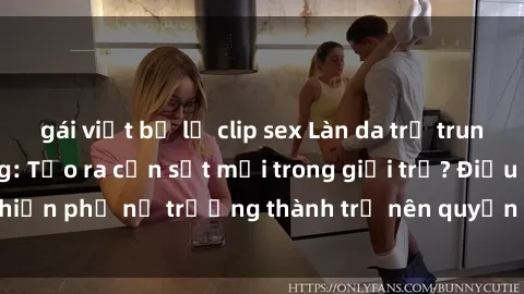 gái việt bị lộ clip sex Làn da trẻ trung, gái già dâm đãng: Tạo ra cơn sốt mới trong giới trẻ? Điều gì khiến phụ nữ trưởng thành trở nên quyến rũ và hấp dẫn đến vậy?