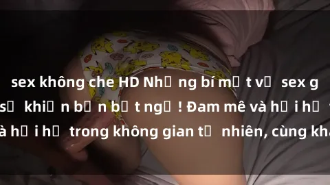 sex không che HD Những bí mật về sex gái Việt ngoài trời sẽ khiến bạn bất ngờ! Đam mê và hối hả trong không gian tự nhiên, cùng khám phá ngay!