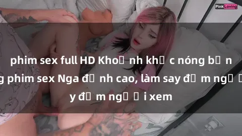 phim sex full HD Khoảnh khắc nóng bỏng trong phim sex Nga đỉnh cao, làm say đắm người xem