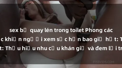 sex bị quay lén trong toilet Phong cách sex gái Trung Quốc khiến người xem sốc hơn bao giờ hết: Thấu hiểu nhu cầu khán giả và đem lại trải nghiệm độc đáo