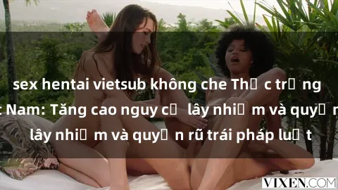 sex hentai vietsub không che Thực trạng sex sinh viên Việt Nam: Tăng cao nguy cơ lây nhiễm và quyến rũ trái pháp luật