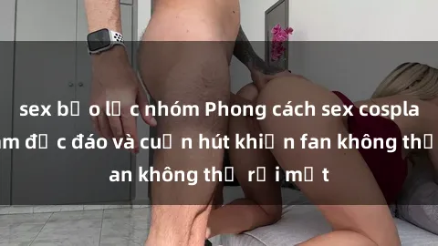 sex bạo lực nhóm Phong cách sex cosplay Việt Nam độc đáo và cuốn hút khiến fan không thể rời mắt
