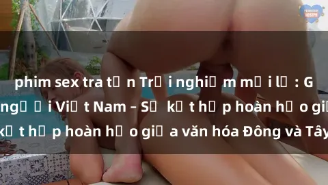 phim sex tra tấn Trải nghiệm mới lạ: Gái Tây quan hệ với người Việt Nam – Sự kết hợp hoàn hảo giữa văn hóa Đông và Tây!
