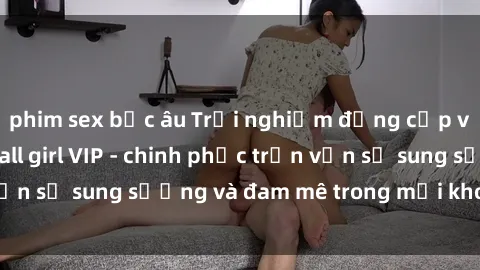 phim sex bắc âu Trải nghiệm đẳng cấp với dịch vụ gái call girl VIP - chinh phục trọn vẹn sự sung sướng và đam mê trong mỗi khoảnh khắc!