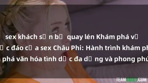 sex khách sạn bị quay lén Khám phá vẻ đẹp và sức hút độc đáo của sex Châu Phi: Hành trình khám phá văn hóa tình dục đa dạng và phong phú trên lục địa đen