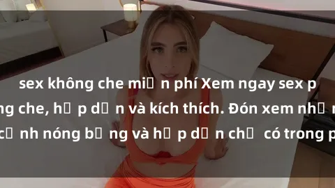 sex không che miễn phí Xem ngay sex phim Việt Nam không che, hấp dẫn và kích thích. Đón xem những cảnh nóng bỏng và hấp dẫn chỉ có trong phim dành cho người lớn.