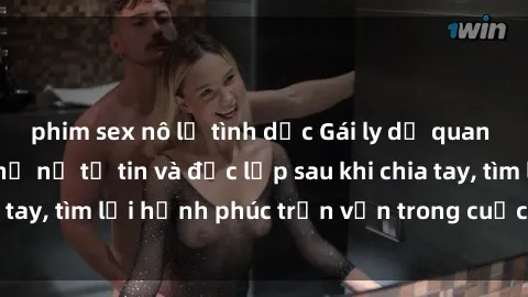 phim sex nô lệ tình dục Gái ly dị quan hệ: Chân dung phụ nữ tự tin và độc lập sau khi chia tay, tìm lại hạnh phúc trọn vẹn trong cuộc sống mới.
