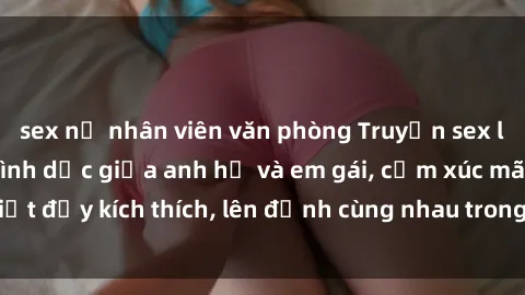 sex nữ nhân viên văn phòng Truyện sex loạn luân: Bí mật tình dục giữa anh họ và em gái, cảm xúc mãnh liệt đầy kích thích, lên đỉnh cùng nhau trong đêm tình ái đầy đam mê.