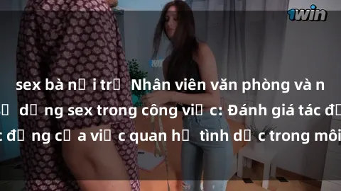 sex bà nội trợ Nhân viên văn phòng và những nguy cơ khi sử dụng sex trong công việc: Đánh giá tác động của việc quan hệ tình dục trong môi trường làm việc.