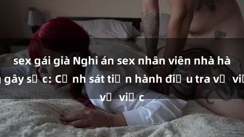 sex gái già Nghi án sex nhân viên nhà hàng gây sốc: Cảnh sát tiến hành điều tra vụ việc