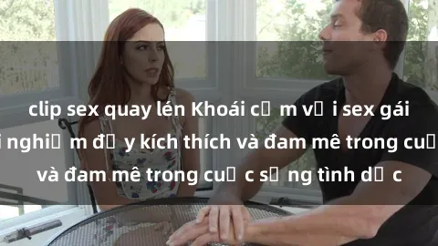 clip sex quay lén Khoái cảm với sex gái tây: Những trải nghiệm đầy kích thích và đam mê trong cuộc sống tình dục