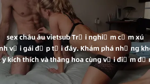 sex châu âu vietsub Trải nghiệm cảm xúc mới lạ khi làm tình với gái đẹp tại đây. Khám phá những khoảnh khắc đầy kích thích và thăng hoa cùng với điểm đến lý tưởng cho trải nghiệm tuyệt vời này.