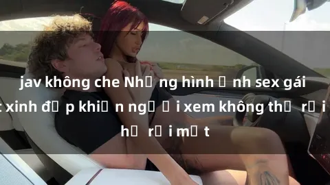 jav không che Những hình ảnh sex gái Việt xinh đẹp khiến người xem không thể rời mắt