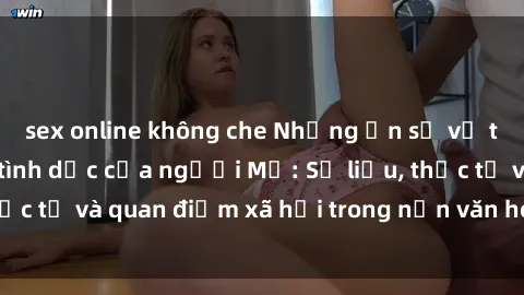 sex online không che Những ẩn số về tần suất quan hệ tình dục của người Mỹ: Số liệu, thực tế và quan điểm xã hội trong nền văn hóa hiện đại.