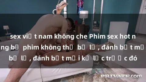 sex việt nam không che Phim sex hot nhất năm  Top những bộ phim không thể bỏ lỡ, đánh bật mọi kỷ lục trước đó