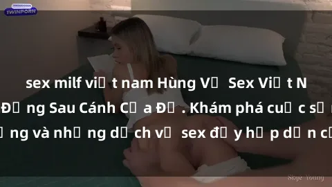 sex milf việt nam Hùng Vỹ Sex Việt Nam: Những Bí Mật Đằng Sau Cánh Cửa Đỏ. Khám phá cuộc sống và những dịch vụ sex đầy hấp dẫn của người Việt Nam.