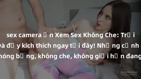 sex camera ẩn Xem Sex Không Che: Trải nghiệm mới lạ và đầy kích thích ngay tại đây! Những cảnh quay nóng bỏng, không che, không giới hạn đang chờ đón bạn. Đừng bỏ lỡ!