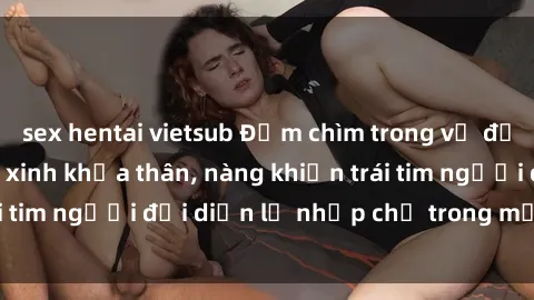 sex hentai vietsub Đắm chìm trong vẻ đẹp tự nhiên của gái xinh khỏa thân, nàng khiến trái tim người đối diện lỡ nhịp chỉ trong một cái nhìn.