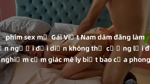phim sex mỹ Gái Việt Nam dâm đãng làm tình say đắm, khiến người đối diện không thể cưỡng lại được. Hãy trải nghiệm cảm giác mê ly biết bao của phong cách yêu đương đậm chất dân tộc!