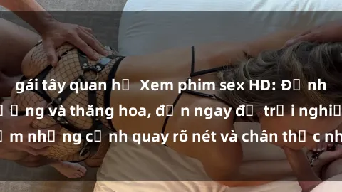 gái tây quan hệ Xem phim sex HD: Đỉnh cao của sự sung sướng và thăng hoa, đến ngay để trải nghiệm những cảnh quay rõ nét và chân thực nhất. Hãy cùng khám phá!