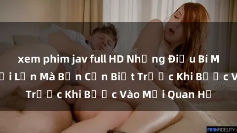 xem phim jav full HD Những Điều Bí Mật Về Sex Người Lớn Mà Bạn Cần Biết Trước Khi Bước Vào Mối Quan Hệ