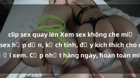 clip sex quay lén Xem sex không che miễn phí - Những clip sex hấp dẫn, kịch tính, đầy kích thích cho người xem. Cập nhật hàng ngày, hoàn toàn miễn phí, độ phân giải cao.