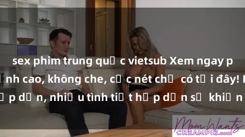 sex phim trung quốc vietsub Xem ngay phim sex full HD đỉnh cao, không che, cực nét chỉ có tại đây! Hấp dẫn, nhiều tình tiết hấp dẫn sẽ khiến bạn thỏa mãn đắm say.