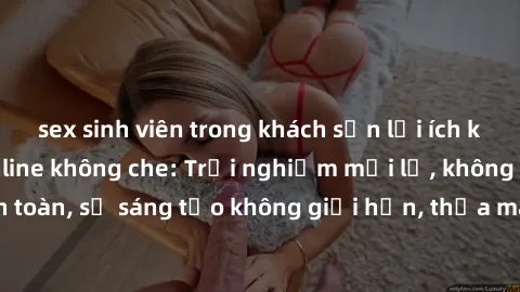 sex sinh viên trong khách sạn lợi ích khi tham gia sex online không che: Trải nghiệm mới lạ, không gian an toàn, sự sáng tạo không giới hạn, thỏa mãn nhu cầu tình dục của bạn.