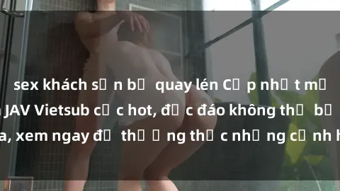 sex khách sạn bị quay lén Cập nhật mới nhất: Top phim JAV Vietsub cực hot, độc đáo không thể bỏ qua, xem ngay để thưởng thức những cảnh hấp dẫn và đầy kích thích!
