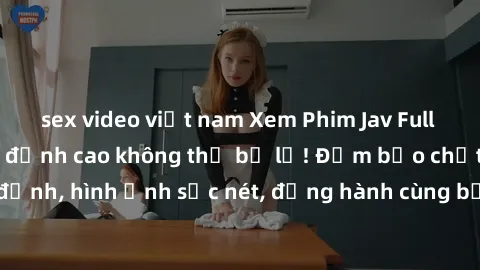 sex video việt nam Xem Phim Jav Full HD: Những bộ phim đỉnh cao không thể bỏ lỡ! Đảm bảo chất lượng ổn định, hình ảnh sắc nét, đồng hành cùng bạn trong những giây phút thư giãn!