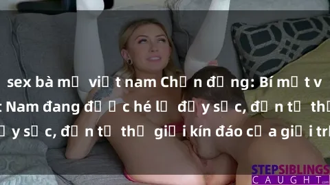 sex bà mẹ việt nam Chấn động: Bí mật về sex nữ sinh Việt Nam đang được hé lộ đầy sốc, đến từ thế giới kín đáo của giới trẻ.