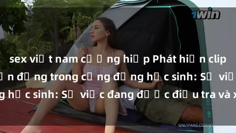 sex việt nam cưỡng hiếp Phát hiện clip sex nữ sinh gây chấn động trong cộng đồng học sinh: Sự việc đang được điều tra và xử lý