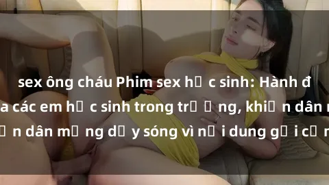 sex ông cháu Phim sex học sinh: Hành động nóng bỏng của các em học sinh trong trường, khiến dân mạng dậy sóng vì nội dung gợi cảm và kích thích.