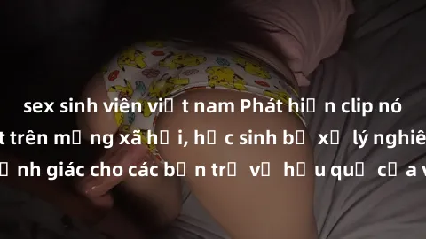 sex sinh viên việt nam Phát hiện clip nóng sinh viên gây sốt trên mạng xã hội, học sinh bị xử lý nghiêm ngặt. Đây là cảnh giác cho các bạn trẻ về hậu quả của việc chia sẻ thông tin trái phép trên inte