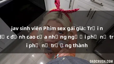jav sinh viên Phim sex gái già: Trải nghiệm tình dục đỉnh cao của những người phụ nữ trưởng thành
