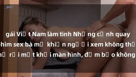 gái Việt Nam làm tình Những cảnh quay nóng bỏng trong phim sex bà mẹ khiến người xem không thể rời mắt khỏi màn hình, đảm bảo không làm bạn thất vọng!