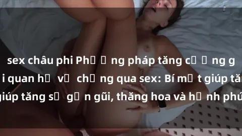 sex châu phi Phương pháp tăng cường gắn kết trong mối quan hệ vợ chồng qua sex: Bí mật giúp tăng sự gần gũi, thăng hoa và hạnh phúc cho cặp đôi