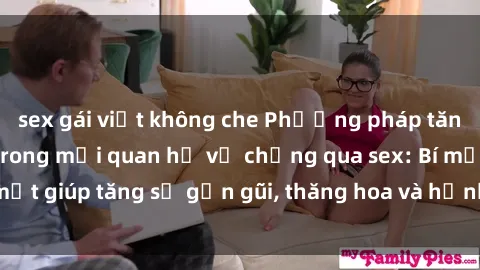 sex gái việt không che Phương pháp tăng cường gắn kết trong mối quan hệ vợ chồng qua sex: Bí mật giúp tăng sự gần gũi, thăng hoa và hạnh phúc cho cặp đôi