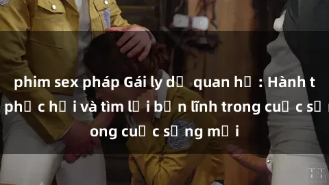 phim sex pháp Gái ly dị quan hệ: Hành trình tự phục hồi và tìm lại bản lĩnh trong cuộc sống mới