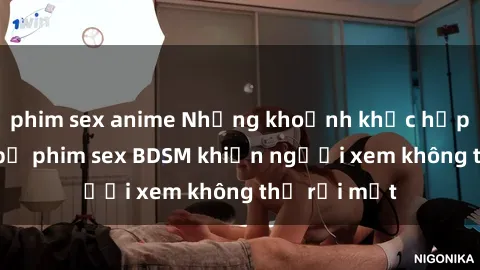 phim sex anime Những khoảnh khắc hấp dẫn trong bộ phim sex BDSM khiến người xem không thể rời mắt