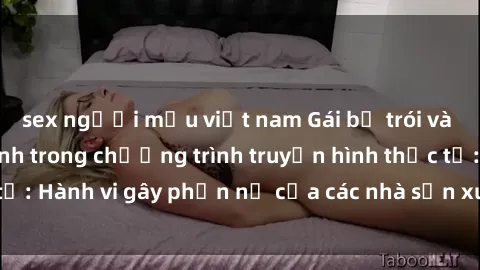sex người mẫu việt nam Gái bị trói và bị ép buộc làm tình trong chương trình truyền hình thực tế: Hành vi gây phẫn nộ của các nhà sản xuất và người xem.