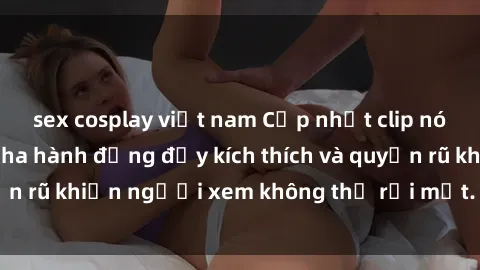 sex cosplay việt nam Cập nhật clip nóng BDSM: Những pha hành động đầy kích thích và quyến rũ khiến người xem không thể rời mắt. Đừng bỏ lỡ!