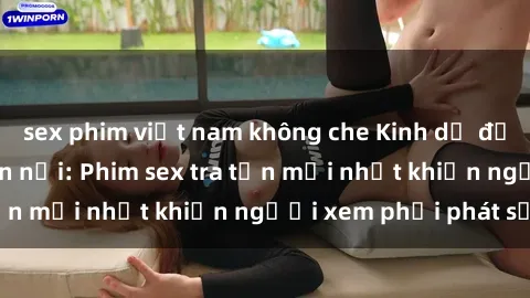 sex phim việt nam không che Kinh dị đến nỗi không thể tin nổi: Phim sex tra tấn mới nhất khiến người xem phải phát sốt!