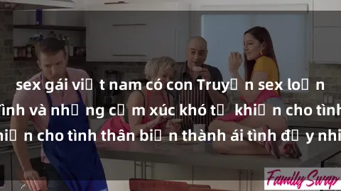 sex gái việt nam có con Truyện sex loạn luân: Bí mật gia đình và những cảm xúc khó tả khiến cho tình thân biến thành ái tình đầy nhiệt huyết