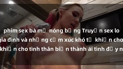 phim sex bà mẹ nóng bỏng Truyện sex loạn luân: Bí mật gia đình và những cảm xúc khó tả khiến cho tình thân biến thành ái tình đầy nhiệt huyết