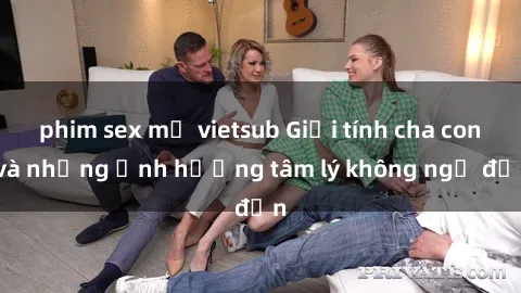 phim sex mỹ vietsub Giới tính cha con và những ảnh hưởng tâm lý không ngờ đến
